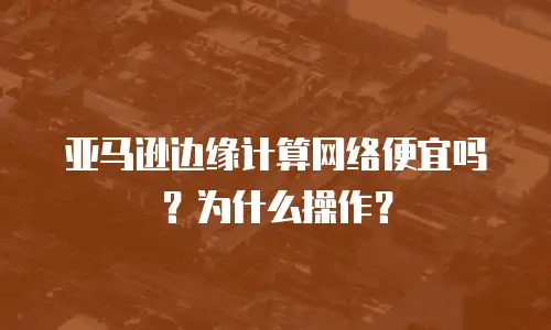 亚马逊边缘计算网络便宜吗？为什么操作？