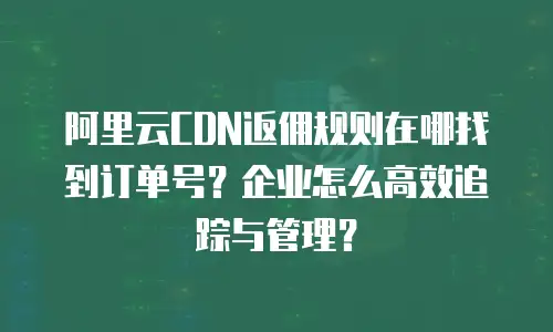 阿里云CDN返佣规则在哪找到订单号？企业怎么高效追踪与管理？