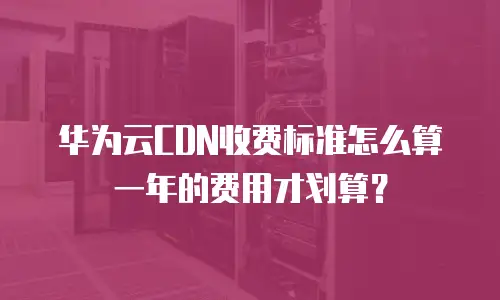 华为云CDN收费标准怎么算一年的费用才划算？