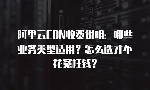 阿里云CDN收费说明：哪些业务类型适用？怎么选才不花冤枉钱？