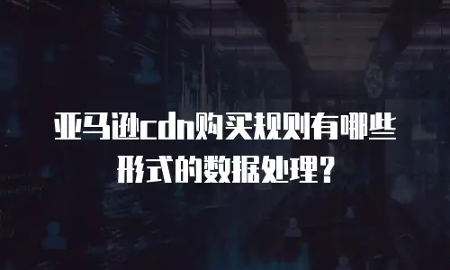 亚马逊cdn购买规则有哪些形式的数据处理？