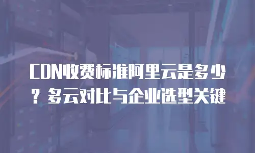 CDN收费标准阿里云是多少？多云对比与企业选型关键