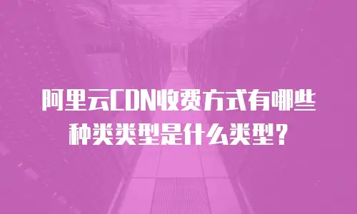阿里云CDN收费方式有哪些种类类型是什么类型？
