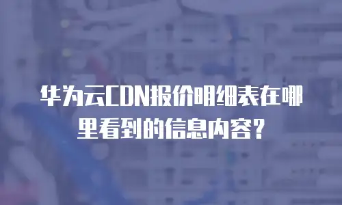 华为云CDN报价明细表在哪里看到的信息内容？