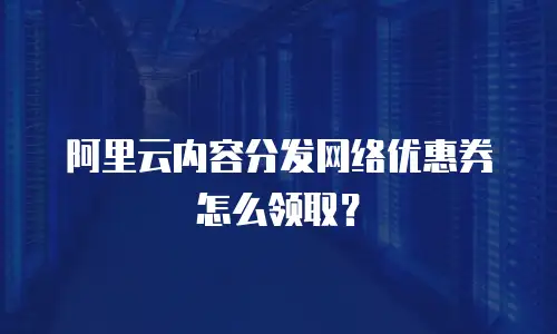 阿里云内容分发网络优惠券怎么领取？