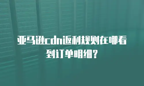 亚马逊cdn返利规则在哪看到订单明细？