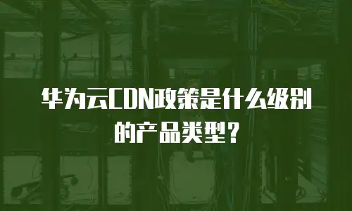 华为云CDN政策是什么级别的产品类型？
