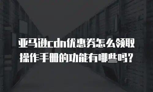 亚马逊cdn优惠券怎么领取操作手册的功能有哪些吗？