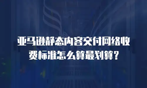 亚马逊静态内容交付网络收费标准怎么算最划算？