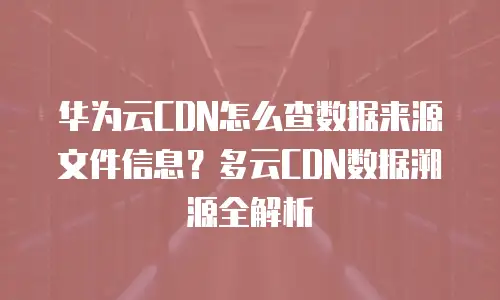 华为云CDN怎么查数据来源文件信息？多云CDN数据溯源全解析