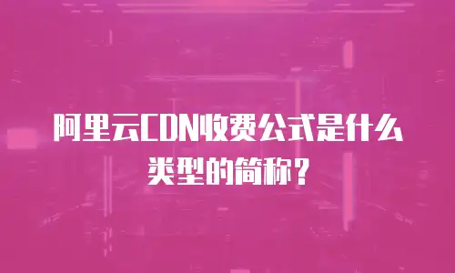 阿里云CDN收费公式是什么类型的简称？