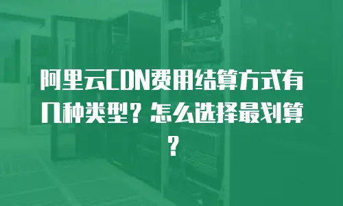 阿里云CDN费用结算方式有几种类型？怎么选择最划算？