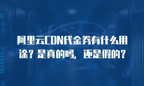 阿里云CDN代金券有什么用途？是真的吗，还是假的？