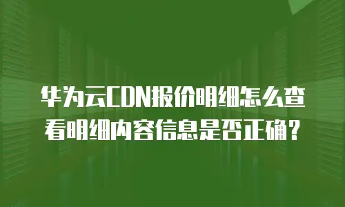华为云CDN报价明细怎么查看明细内容信息是否正确？