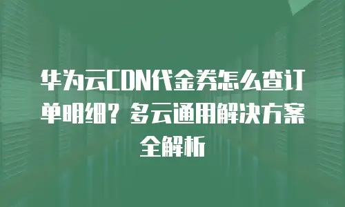 华为云CDN代金券怎么查订单明细？多云通用解决方案全解析