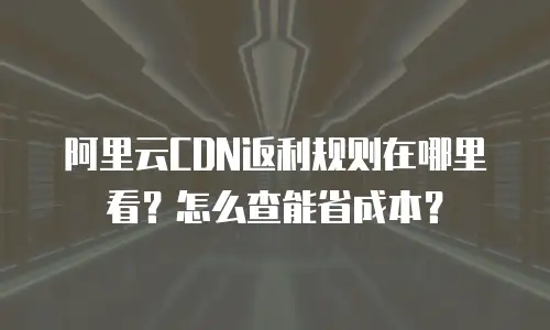 阿里云CDN返利规则在哪里看？怎么查能省成本？