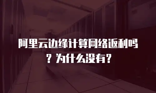 阿里云边缘计算网络返利吗？为什么没有？