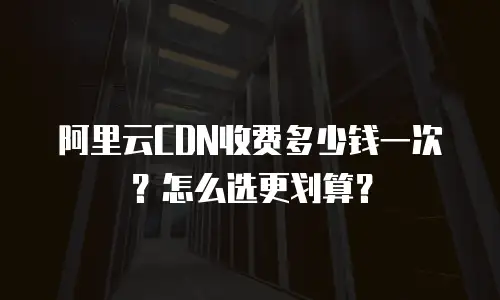 阿里云CDN收费多少钱一次？怎么选更划算？