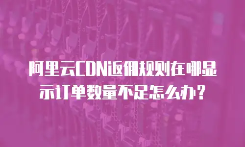 阿里云CDN返佣规则在哪显示订单数量不足怎么办？