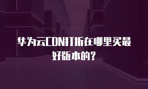 华为云CDN打折在哪里买最好版本的？