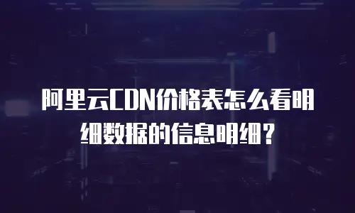 阿里云CDN价格表怎么看明细数据的信息明细？