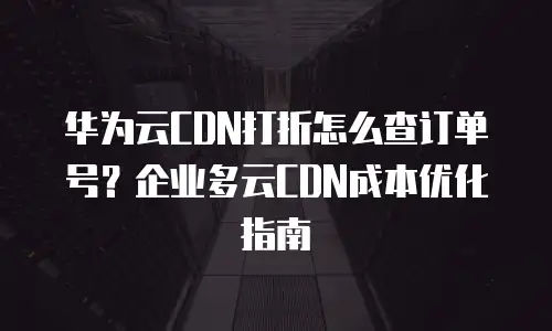 华为云CDN打折怎么查订单号？企业多云CDN成本优化指南
