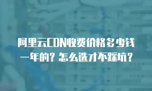 阿里云CDN收费价格多少钱一年的？怎么选才不踩坑？