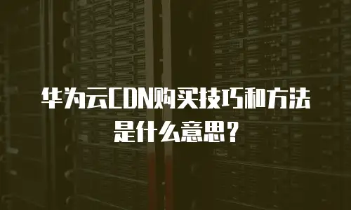 华为云CDN购买技巧和方法是什么意思？