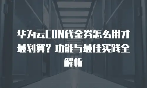 华为云CDN代金券怎么用才最划算？功能与最佳实践全解析