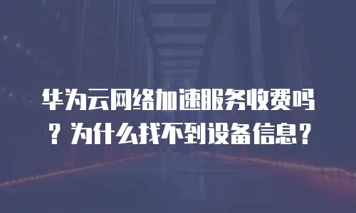 华为云网络加速服务收费吗？为什么找不到设备信息？
