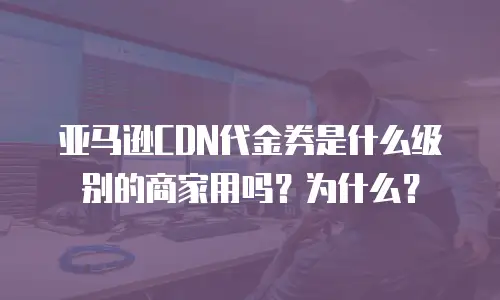 亚马逊CDN代金券是什么级别的商家用吗？为什么？