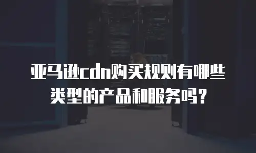 亚马逊cdn购买规则有哪些类型的产品和服务吗？