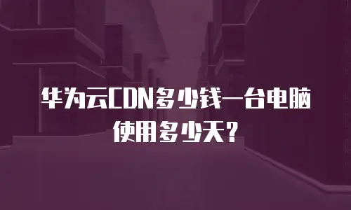 华为云CDN多少钱一台电脑使用多少天？