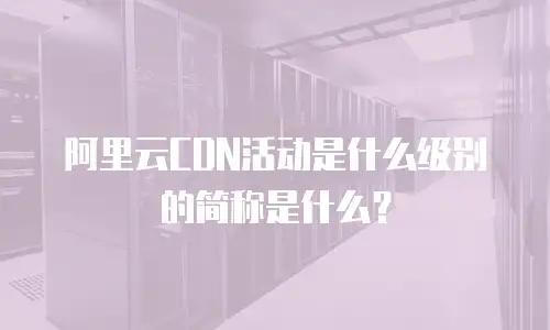 阿里云CDN活动是什么级别的简称是什么？