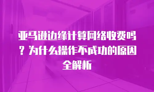 亚马逊边缘计算网络收费吗？为什么操作不成功的原因全解析