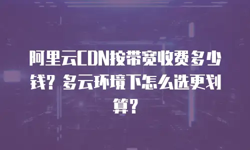 阿里云CDN按带宽收费多少钱？多云环境下怎么选更划算？