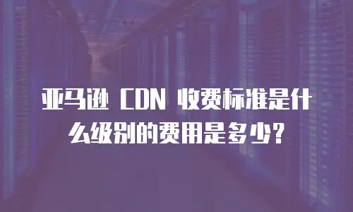 亚马逊 CDN 收费标准是什么级别的费用是多少？
