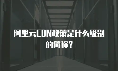 阿里云CDN政策是什么级别的简称？