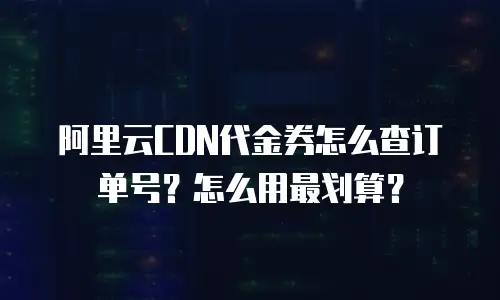 阿里云CDN代金券怎么查订单号？怎么用最划算？