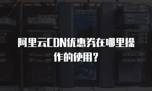 阿里云CDN优惠券在哪里操作的使用？