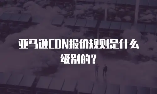 亚马逊CDN报价规则是什么级别的？