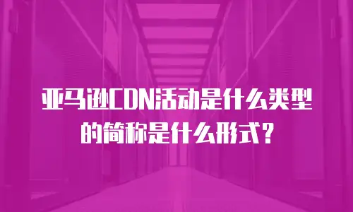亚马逊CDN活动是什么类型的简称是什么形式？
