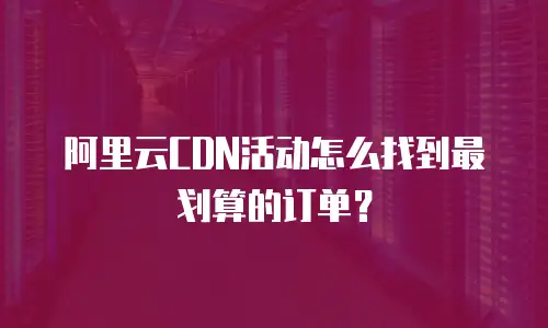 阿里云CDN活动怎么找到最划算的订单？