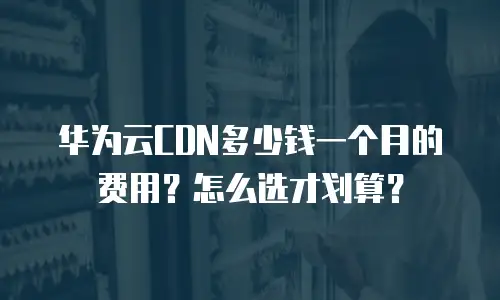 华为云CDN多少钱一个月的费用？怎么选才划算？