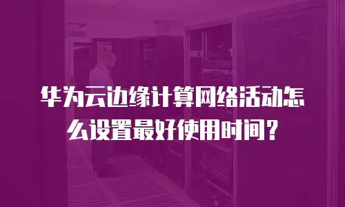 华为云边缘计算网络活动怎么设置最好使用时间？