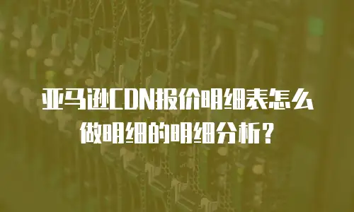 亚马逊CDN报价明细表怎么做明细的明细分析？