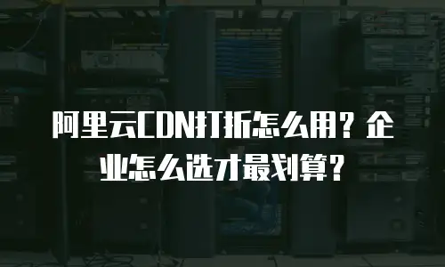 阿里云CDN打折怎么用？企业怎么选才最划算？