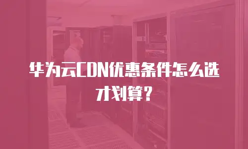 华为云CDN优惠条件怎么选才划算？