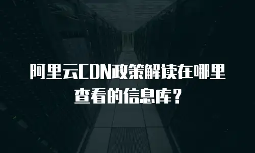阿里云CDN政策解读在哪里查看的信息库？