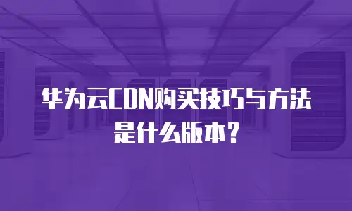 华为云CDN购买技巧与方法是什么版本？